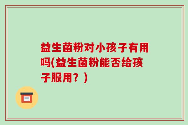益生菌粉对小孩子有用吗(益生菌粉能否给孩子服用?) 益生菌粉对小孩子有用吗(益生菌粉能否给孩子服用?)