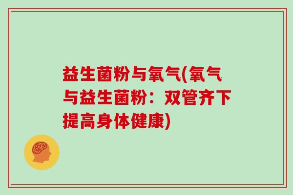 益生菌粉与氧气(氧气与益生菌粉:双管齐下提高身体健康) 益生菌粉与氧气(氧气与益生菌粉:双管齐下提高身体健康)