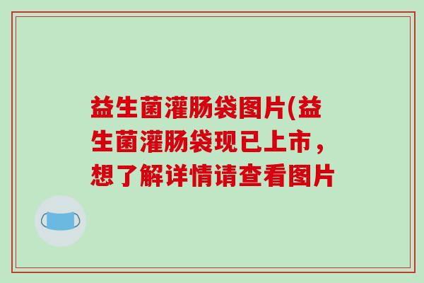 益生菌灌肠袋图片(益生菌灌肠袋现已上市,想了解详情请查看图片 益生菌灌肠袋图片(益生菌灌肠袋现已上市,想了解详情请查看图片