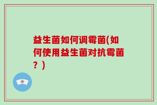 益生菌如何调霉菌(如何使用益生菌对抗霉菌？)