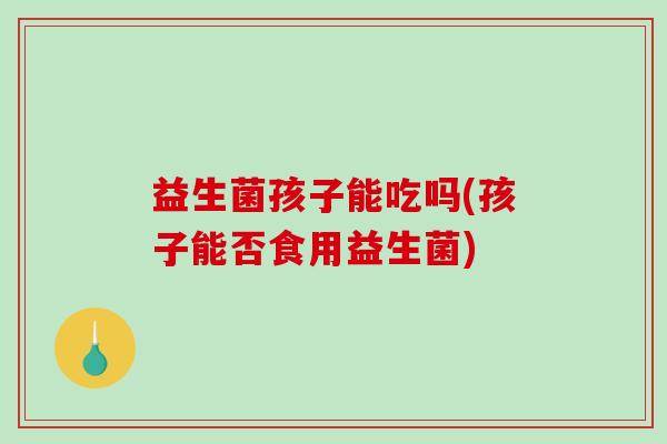 益生菌孩子能吃吗(孩子能否食用益生菌)