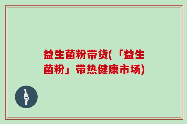 益生菌粉带货(「益生菌粉」带热健康市场)