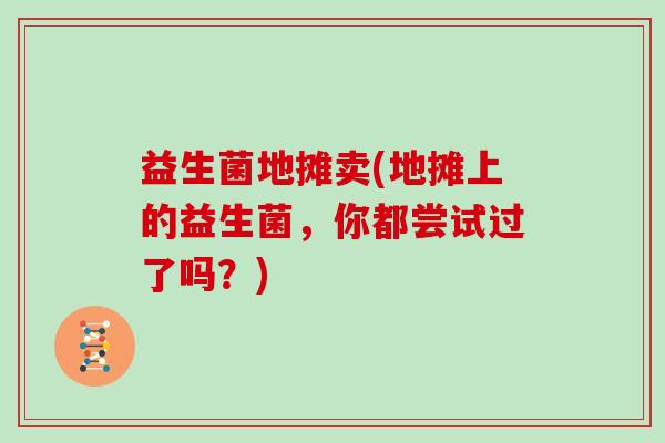 益生菌地摊卖(地摊上的益生菌,你都尝试过了吗?) 益生菌地摊卖(地摊上的益生菌,你都尝试过了吗?)