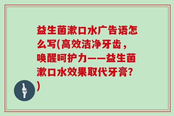 益生菌漱口水广告语怎么写(高效洁净牙齿，唤醒呵护力——益生菌漱口水效果取代牙膏？)