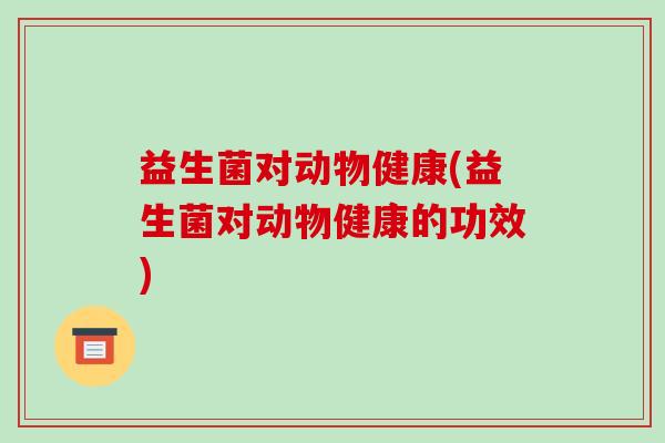 益生菌对动物健康(益生菌对动物健康的功效) 益生菌对动物健康(益生菌对动物健康的功效)