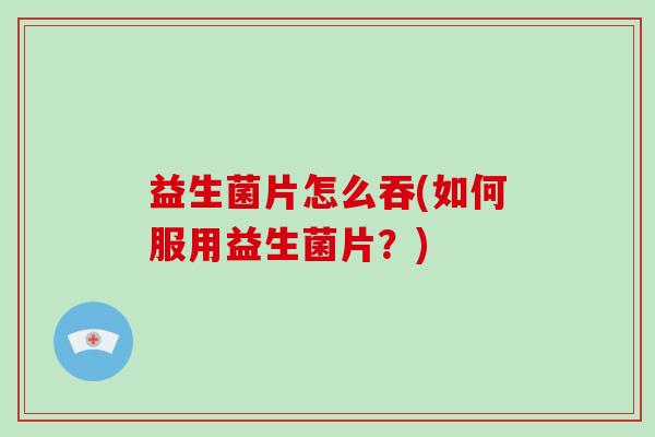 益生菌片怎么吞(如何服用益生菌片？)