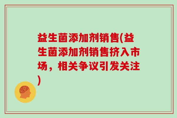 益生菌添加剂销售(益生菌添加剂销售挤入市场,相关争议引发关注) 益生菌添加剂销售(益生菌添加剂销售挤入市场,相关争议引发关注)