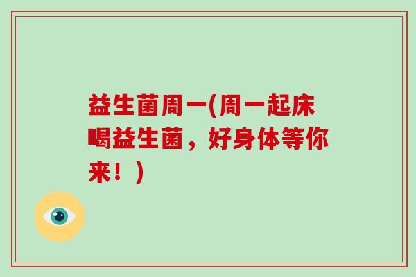益生菌周一(周一起床喝益生菌,好身体等你来!) 益生菌周一(周一起床喝益生菌,好身体等你来!)