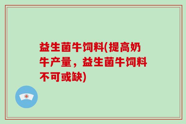 益生菌牛饲料(提高奶牛产量，益生菌牛饲料不可或缺)