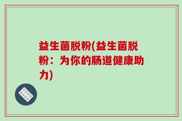 益生菌脱粉(益生菌脱粉:为你的肠道健康助力) 益生菌脱粉(益生菌脱粉:为你的肠道健康助力)