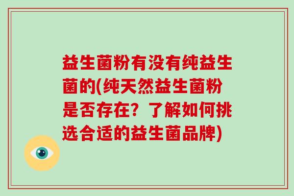 益生菌粉有没有纯益生菌的(纯天然益生菌粉是否存在？了解如何挑选合适的益生菌品牌)