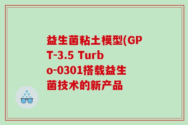 益生菌粘土模型(GPT-3.5 Turbo-0301搭载益生菌技术的新产品 益生菌粘土模型(GPT-3.5 Turbo-0301搭载益生菌技术的新产品