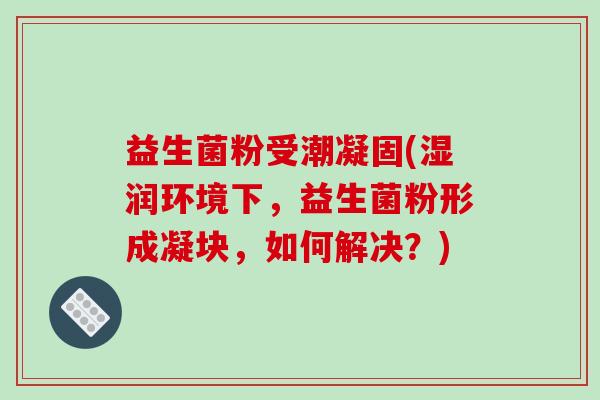 益生菌粉受潮凝固(湿润环境下，益生菌粉形成凝块，如何解决？)