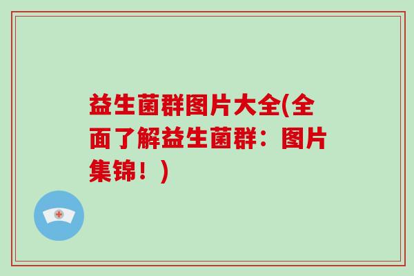 益生菌群图片大全(全面了解益生菌群:图片集锦!) 益生菌群图片大全(全面了解益生菌群:图片集锦!)