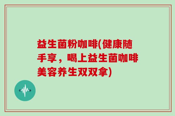 益生菌粉咖啡(健康随手享，喝上益生菌咖啡美容养生双双拿)