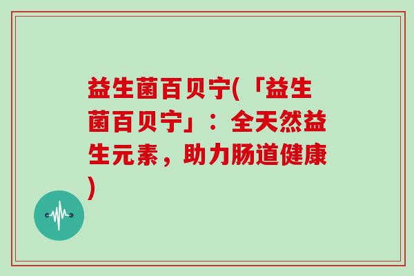 益生菌百贝宁(「益生菌百贝宁」：全天然益生元素，助力肠道健康)