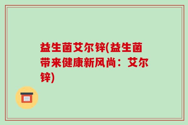 益生菌艾尔锌(益生菌带来健康新风尚:艾尔锌) 益生菌艾尔锌(益生菌带来健康新风尚:艾尔锌)