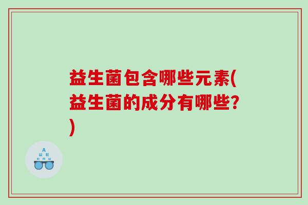 益生菌包含哪些元素(益生菌的成分有哪些？)