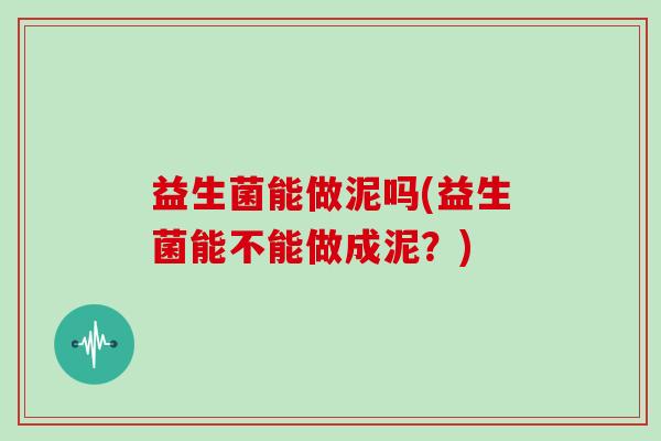 益生菌能做泥吗(益生菌能不能做成泥?) 益生菌能做泥吗(益生菌能不能做成泥?)
