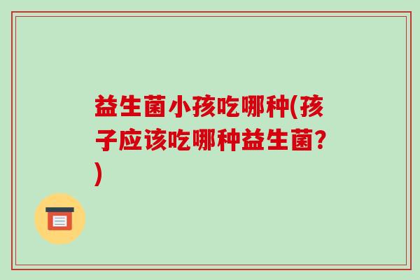 益生菌小孩吃哪种(孩子应该吃哪种益生菌?) 益生菌小孩吃哪种(孩子应该吃哪种益生菌?)