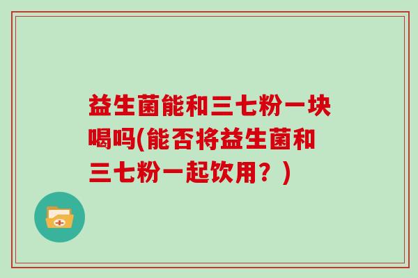 益生菌能和三七粉一块喝吗(能否将益生菌和三七粉一起饮用？)