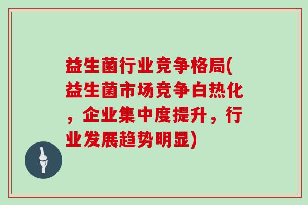 益生菌行业竞争格局(益生菌市场竞争白热化，企业集中度提升，行业发展趋势明显)