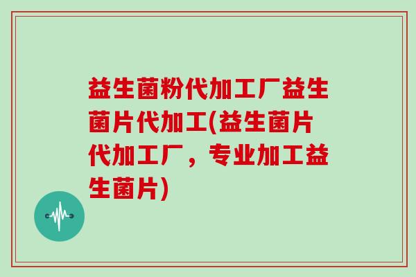 益生菌粉代加工厂益生菌片代加工(益生菌片代加工厂，专业加工益生菌片)