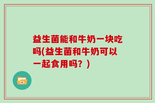 益生菌能和牛奶一块吃吗(益生菌和牛奶可以一起食用吗？)