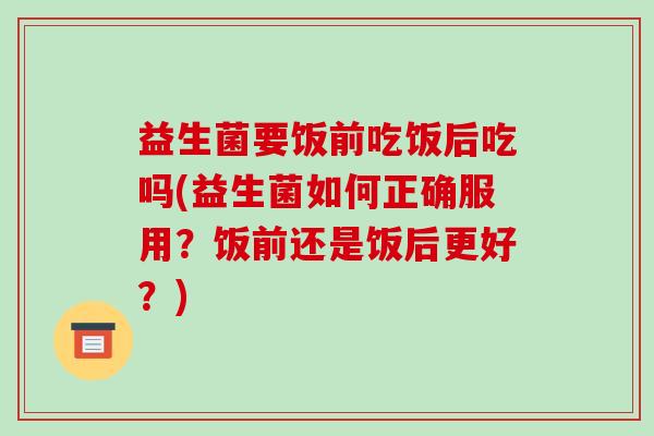 益生菌要饭前吃饭后吃吗(益生菌如何正确服用？饭前还是饭后更好？)