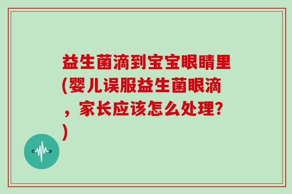 益生菌滴到宝宝眼睛里(婴儿误服益生菌眼滴，家长应该怎么处理？)