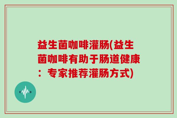 益生菌咖啡灌肠(益生菌咖啡有助于肠道健康：专家推荐灌肠方式)