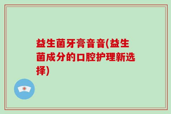 益生菌牙膏音音(益生菌成分的口腔护理新选择) 益生菌牙膏音音(益生菌成分的口腔护理新选择)