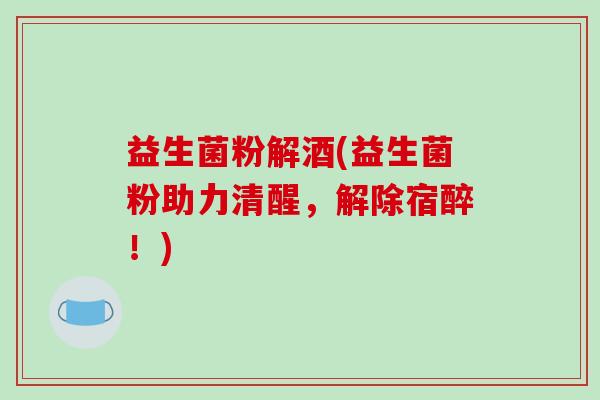 益生菌粉解酒(益生菌粉助力清醒，解除宿醉！)