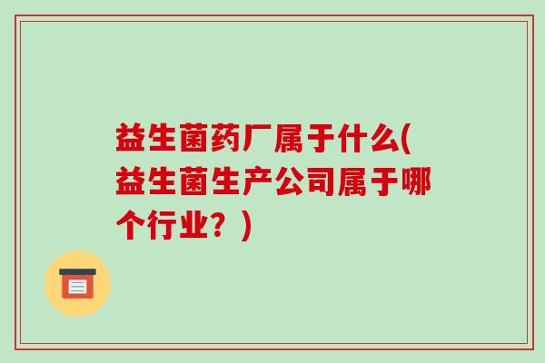 益生菌药厂属于什么(益生菌生产公司属于哪个行业?) 益生菌药厂属于什么(益生菌生产公司属于哪个行业?)