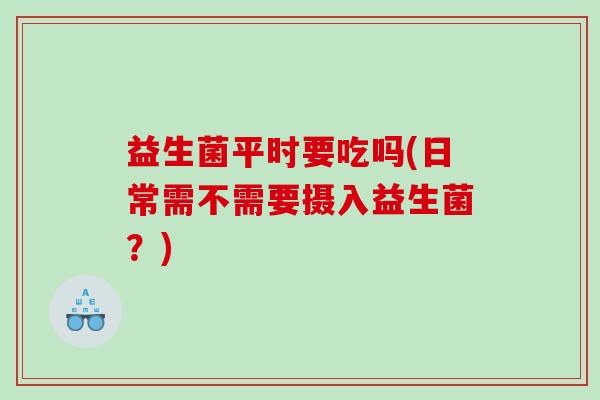 益生菌平时要吃吗(日常需不需要摄入益生菌？)