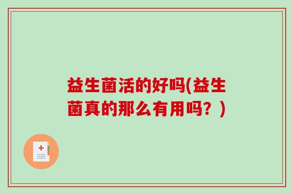 益生菌活的好吗(益生菌真的那么有用吗?) 益生菌活的好吗(益生菌真的那么有用吗?)