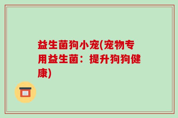 益生菌狗小宠(宠物专用益生菌:提升狗狗健康) 益生菌狗小宠(宠物专用益生菌:提升狗狗健康)