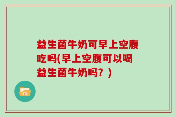 益生菌牛奶可早上空腹吃吗(早上空腹可以喝益生菌牛奶吗？)