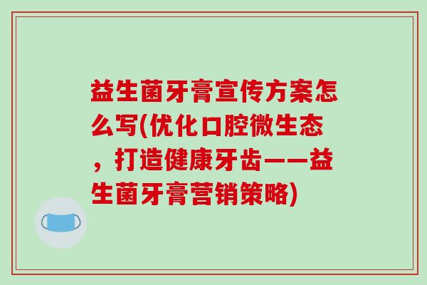 益生菌牙膏宣传方案怎么写(优化口腔微生态，打造健康牙齿——益生菌牙膏营销策略)
