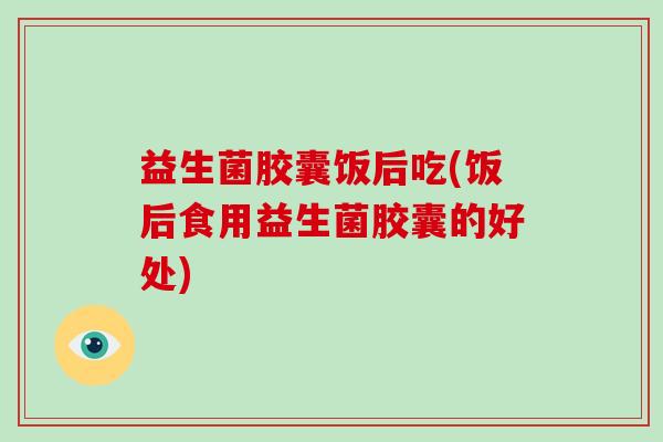 益生菌胶囊饭后吃(饭后食用益生菌胶囊的好处)