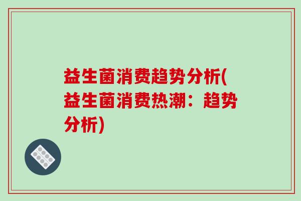 益生菌消费趋势分析(益生菌消费热潮:趋势分析) 益生菌消费趋势分析(益生菌消费热潮:趋势分析)