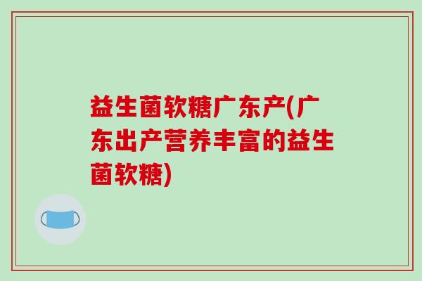 益生菌软糖广东产(广东出产营养丰富的益生菌软糖)