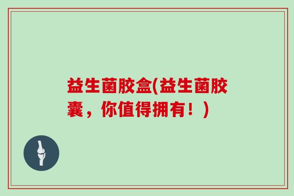 益生菌胶盒(益生菌胶囊，你值得拥有！)