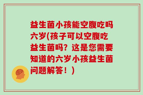 益生菌小孩能空腹吃吗六岁(孩子可以空腹吃益生菌吗?这是您需要知道的六岁小孩益生菌问题解答!) 益生菌小孩能空腹吃吗六岁(孩子可以空腹吃益生菌吗?这是您需要知道的六岁小孩益生菌问题解答!)