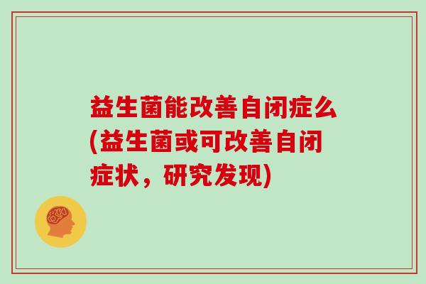 益生菌能改善自闭症么(益生菌或可改善自闭症状,研究发现) 益生菌能改善自闭症么(益生菌或可改善自闭症状,研究发现)