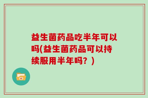 益生菌药品吃半年可以吗(益生菌药品可以持续服用半年吗？)