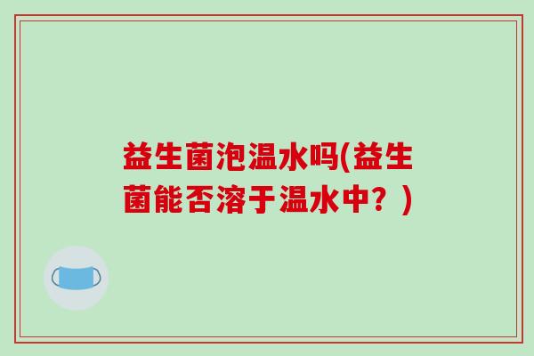 益生菌泡温水吗(益生菌能否溶于温水中？)