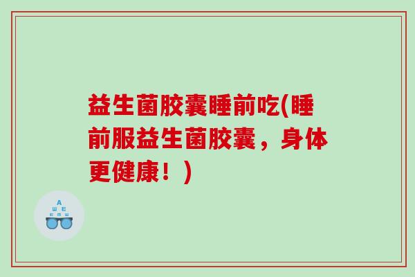 益生菌胶囊睡前吃(睡前服益生菌胶囊，身体更健康！)