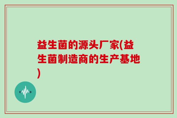 益生菌的源头厂家(益生菌制造商的生产基地)