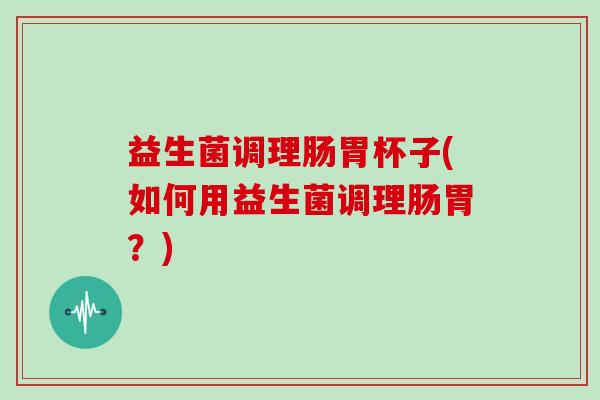 益生菌调理肠胃杯子(如何用益生菌调理肠胃？)